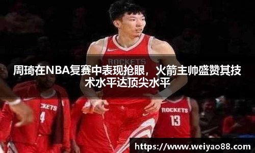 周琦在NBA复赛中表现抢眼，火箭主帅盛赞其技术水平达顶尖水平